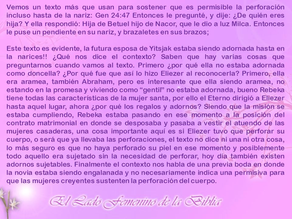 Vemos un texto más que usan para sostener que es permisible la perforación incluso hasta de la nariz: Gen 24:47 Entonces le pregunté, y dije: ¿De quién eres hija Y ella respondió: Hija de Betuel hijo de Nacor, que le dio a luz Milca. Entonces le puse un pendiente en su nariz, y brazaletes en sus brazos;