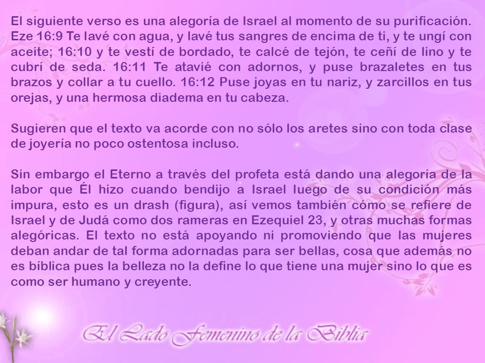 El siguiente verso es una alegoría de Israel al momento de su purificación. Eze 16:9 Te lavé con agua, y lavé tus sangres de encima de ti, y te ungí con aceite; 16:10 y te vestí de bordado, te calcé de tejón, te ceñí de lino y te cubrí de seda. 16:11 Te atavié con adornos, y puse brazaletes en tus brazos y collar a tu cuello. 16:12 Puse joyas en tu nariz, y zarcillos en tus orejas, y una hermosa diadema en tu cabeza.