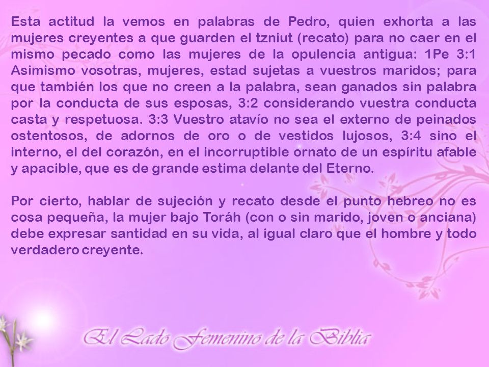 Esta actitud la vemos en palabras de Pedro, quien exhorta a las mujeres creyentes a que guarden el tzniut (recato) para no caer en el mismo pecado como las mujeres de la opulencia antigua: 1Pe 3:1 Asimismo vosotras, mujeres, estad sujetas a vuestros maridos; para que también los que no creen a la palabra, sean ganados sin palabra por la conducta de sus esposas, 3:2 considerando vuestra conducta casta y respetuosa. 3:3 Vuestro atavío no sea el externo de peinados ostentosos, de adornos de oro o de vestidos lujosos, 3:4 sino el interno, el del corazón, en el incorruptible ornato de un espíritu afable y apacible, que es de grande estima delante del Eterno.