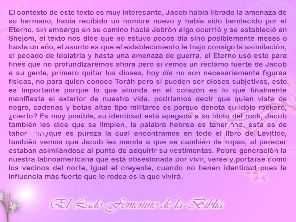 El contexto de este texto es muy interesante, Jacob había librado la amenaza de su hermano, había recibido un nombre nuevo y había sido bendecido por el Eterno, sin embargo en su camino hacia Jebrón algo ocurrió y se estableció en Shejem, el texto nos dice que no estuvo pocos día sino posiblemente meses o hasta un año, el asunto es que el establecimiento le trajo consigo la asimilación, el pecado de idolatría y hasta una amenaza de guerra, el Eterno usó esto para fines que no profundizaremos ahora pero sí vemos un reclamo fuerte de Jacob a su gente, primero quitar los dioses, hoy día no son necesariamente figuras físicas, no para quien conoce Toráh pero sí pueden ser dioses subjetivos, esto es importante porque lo que abunda en el corazón es lo que finalmente manifiesta el exterior de nuestra vida, podríamos decir que quien viste de negro, cadenas y botas altas tipo militares es porque denota su ídolo rockero, ¿cierto.