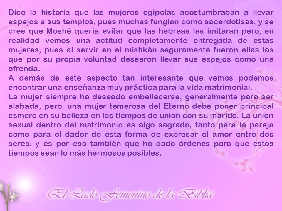 Dice la historia que las mujeres egipcias acostumbraban a llevar espejos a sus templos, pues muchas fungían como sacerdotisas, y se cree que Moshé quería evitar que las hebreas las imitaran pero, en realidad vemos una actitud completamente entregada de estas mujeres, pues al servir en el mishkán seguramente fueron ellas las que por su propia voluntad desearon llevar sus espejos como una ofrenda.