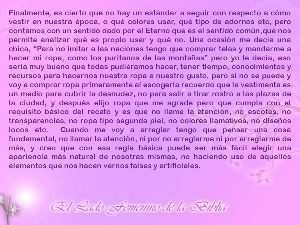 Finalmente, es cierto que no hay un estándar a seguir con respecto a cómo vestir en nuestra época, o qué colores usar, qué tipo de adornos etc, pero contamos con un sentido dado por el Eterno que es el sentido común,que nos permite analizar qué es propio usar y qué no.