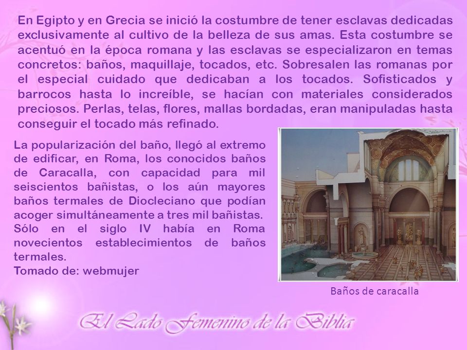En Egipto y en Grecia se inició la costumbre de tener esclavas dedicadas exclusivamente al cultivo de la belleza de sus amas. Esta costumbre se acentuó en la época romana y las esclavas se especializaron en temas concretos: baños, maquillaje, tocados, etc. Sobresalen las romanas por el especial cuidado que dedicaban a los tocados. Sofisticados y barrocos hasta lo increíble, se hacían con materiales considerados preciosos. Perlas, telas, flores, mallas bordadas, eran manipuladas hasta conseguir el tocado más refinado.