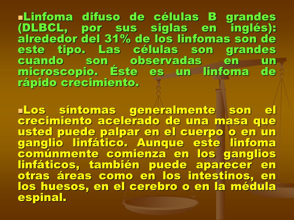Linfoma difuso de células B grandes (DLBCL, por sus siglas en inglés): alrededor del 31% de los linfomas son de este tipo. Las células son grandes cuando son observadas en un microscopio. Éste es un linfoma de rápido crecimiento.