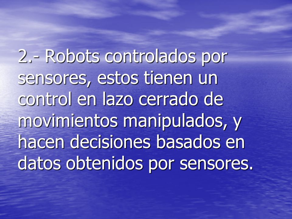 2.- Robots controlados por sensores, estos tienen un control en lazo cerrado de movimientos manipulados, y hacen decisiones basados en datos obtenidos por sensores.