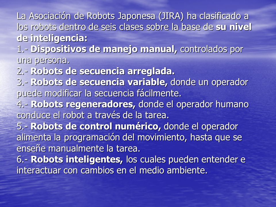 La Asociación de Robots Japonesa (JIRA) ha clasificado a los robots dentro de seis clases sobre la base de su nivel de inteligencia: 1.- Dispositivos de manejo manual, controlados por una persona.