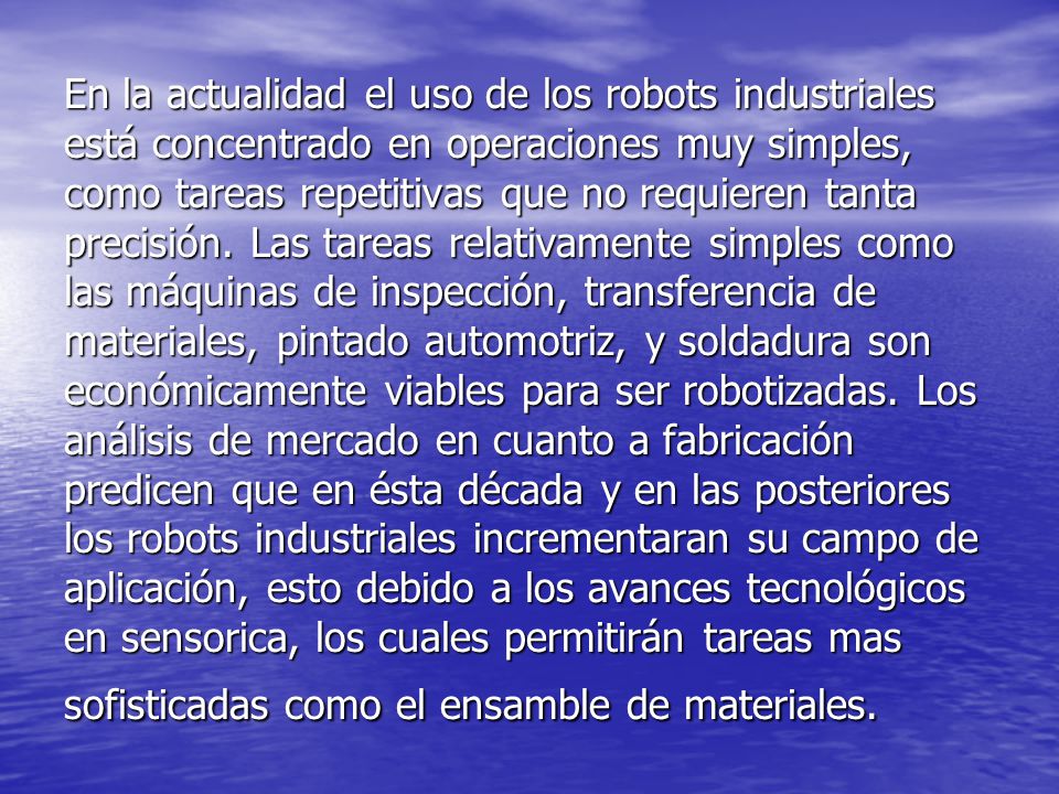 En la actualidad el uso de los robots industriales está concentrado en operaciones muy simples, como tareas repetitivas que no requieren tanta precisión.