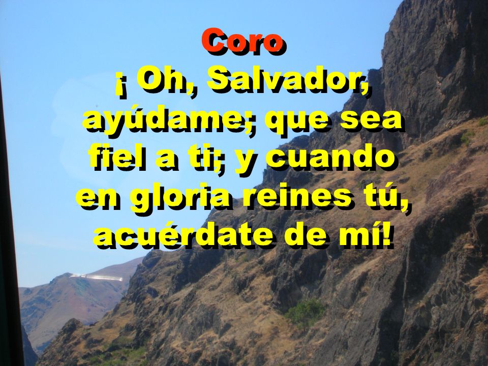 Coro ¡ Oh, Salvador, ayúdame; que sea fiel a ti; y cuando en gloria reines tú, acuérdate de mí!