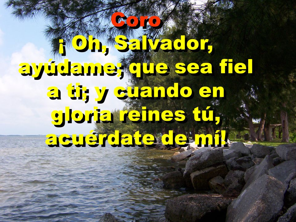 Coro ¡ Oh, Salvador, ayúdame; que sea fiel a ti; y cuando en gloria reines tú, acuérdate de mí!