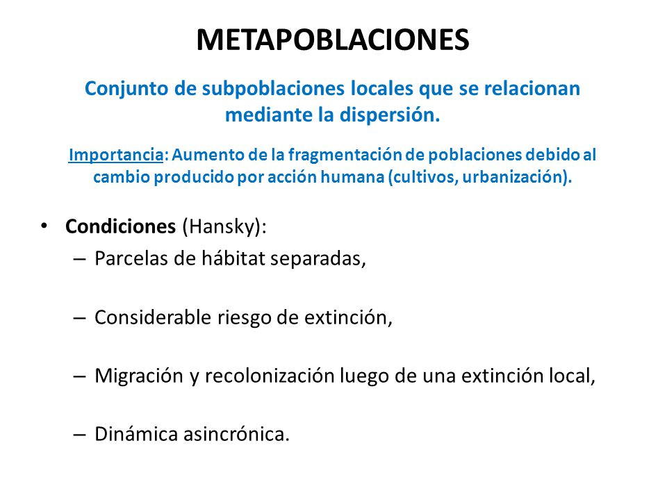 METAPOBLACIONES Conjunto de subpoblaciones locales que se relacionan mediante la dispersión. Importancia: Aumento de la fragmentación de poblaciones debido al cambio producido por acción humana (cultivos, urbanización).