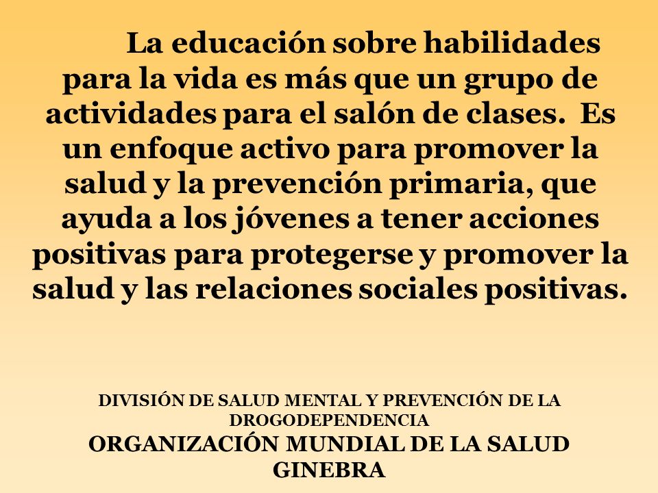 La educación sobre habilidades para la vida es más que un grupo de actividades para el salón de clases. Es un enfoque activo para promover la salud y la prevención primaria, que ayuda a los jóvenes a tener acciones positivas para protegerse y promover la salud y las relaciones sociales positivas.