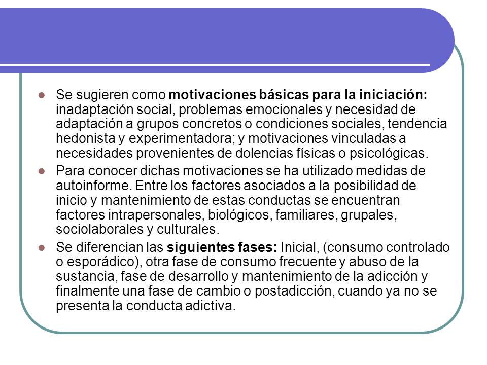 Se sugieren como motivaciones básicas para la iniciación: inadaptación social, problemas emocionales y necesidad de adaptación a grupos concretos o condiciones sociales, tendencia hedonista y experimentadora; y motivaciones vinculadas a necesidades provenientes de dolencias físicas o psicológicas.