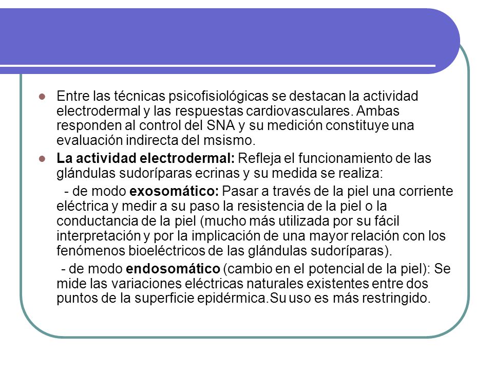 Entre las técnicas psicofisiológicas se destacan la actividad electrodermal y las respuestas cardiovasculares. Ambas responden al control del SNA y su medición constituye una evaluación indirecta del msismo.