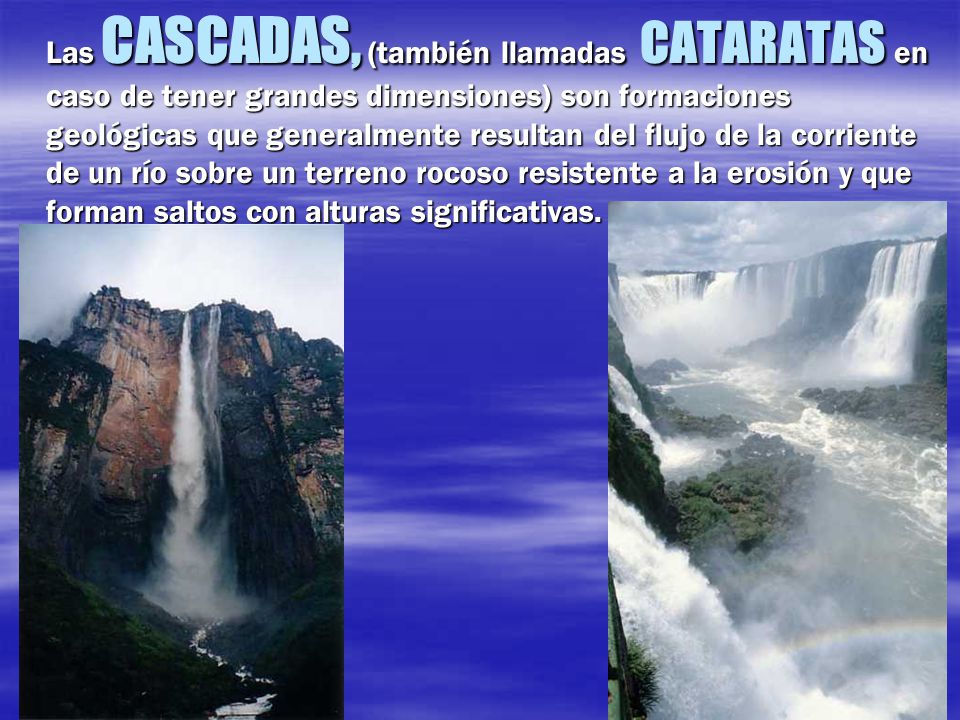 Las CASCADAS, (también llamadas CATARATAS en caso de tener grandes dimensiones) son formaciones geológicas que generalmente resultan del flujo de la corriente de un río sobre un terreno rocoso resistente a la erosión y que forman saltos con alturas significativas.