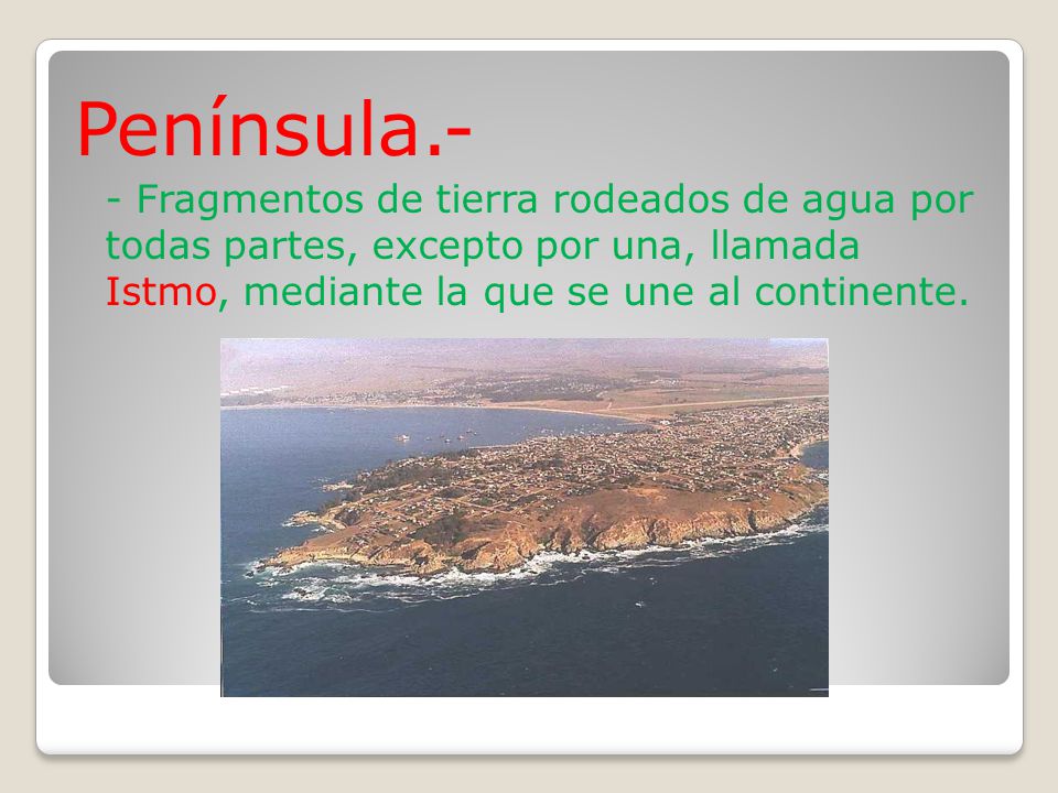 Península.- - Fragmentos de tierra rodeados de agua por todas partes, excepto por una, llamada Istmo, mediante la que se une al continente.