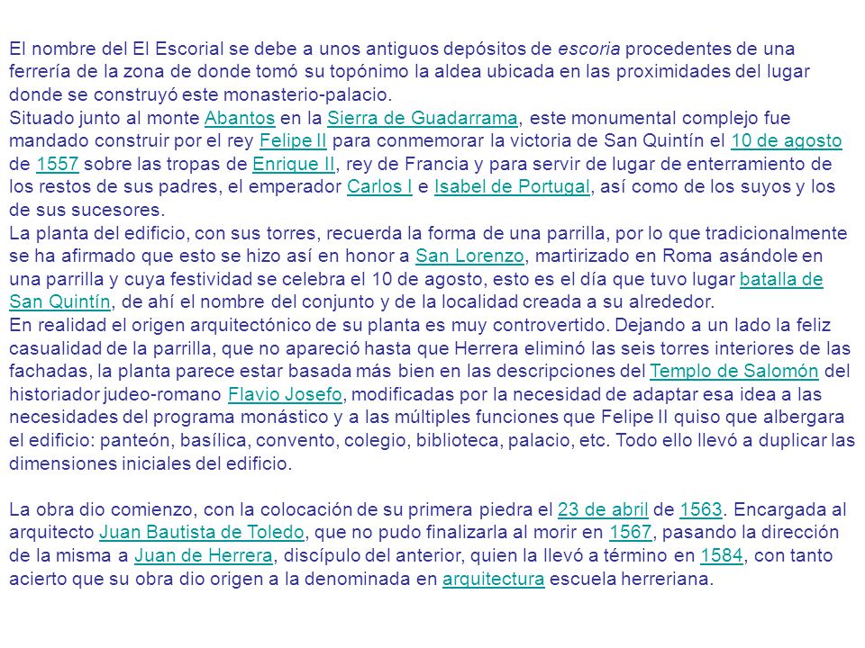 El nombre del El Escorial se debe a unos antiguos depósitos de escoria procedentes de una ferrería de la zona de donde tomó su topónimo la aldea ubicada en las proximidades del lugar donde se construyó este monasterio-palacio.