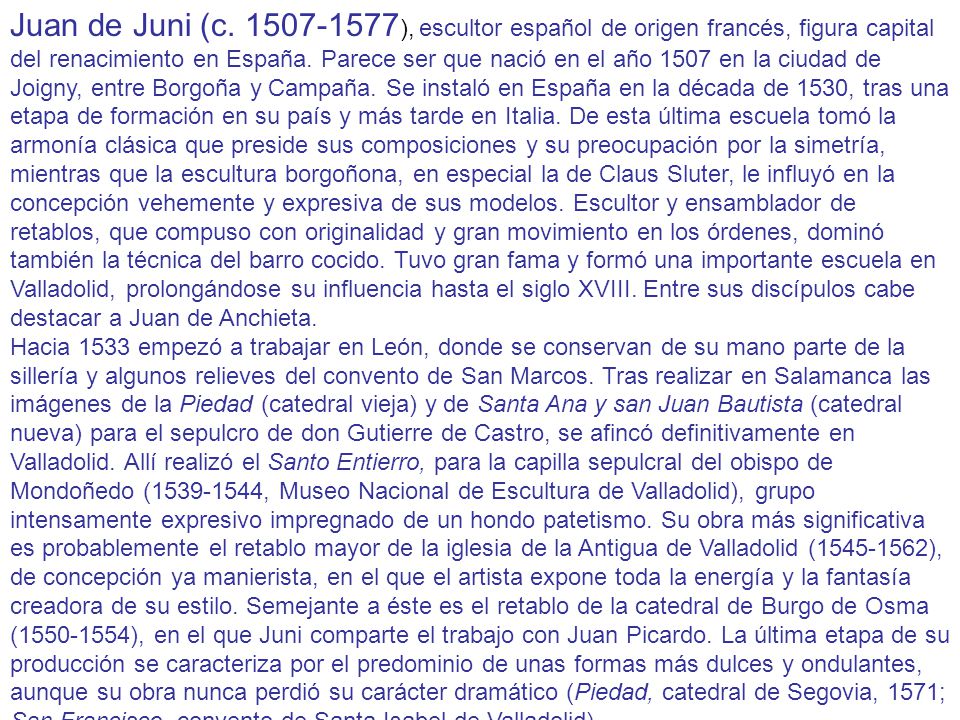 Juan de Juni (c ), escultor español de origen francés, figura capital del renacimiento en España. Parece ser que nació en el año 1507 en la ciudad de Joigny, entre Borgoña y Campaña. Se instaló en España en la década de 1530, tras una etapa de formación en su país y más tarde en Italia. De esta última escuela tomó la armonía clásica que preside sus composiciones y su preocupación por la simetría, mientras que la escultura borgoñona, en especial la de Claus Sluter, le influyó en la concepción vehemente y expresiva de sus modelos. Escultor y ensamblador de retablos, que compuso con originalidad y gran movimiento en los órdenes, dominó también la técnica del barro cocido. Tuvo gran fama y formó una importante escuela en Valladolid, prolongándose su influencia hasta el siglo XVIII. Entre sus discípulos cabe destacar a Juan de Anchieta.