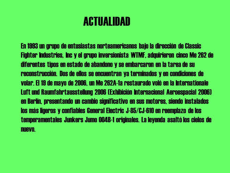 ACTUALIDAD En 1993 un grupo de entusiastas norteamericanos bajo la dirección de Classic Fighter Industries, Inc y el grupo inversionista WTMF, adquirieron cinco Me 262 de diferentes tipos en estado de abandono y se embarcaron en la tarea de su reconstrucción.