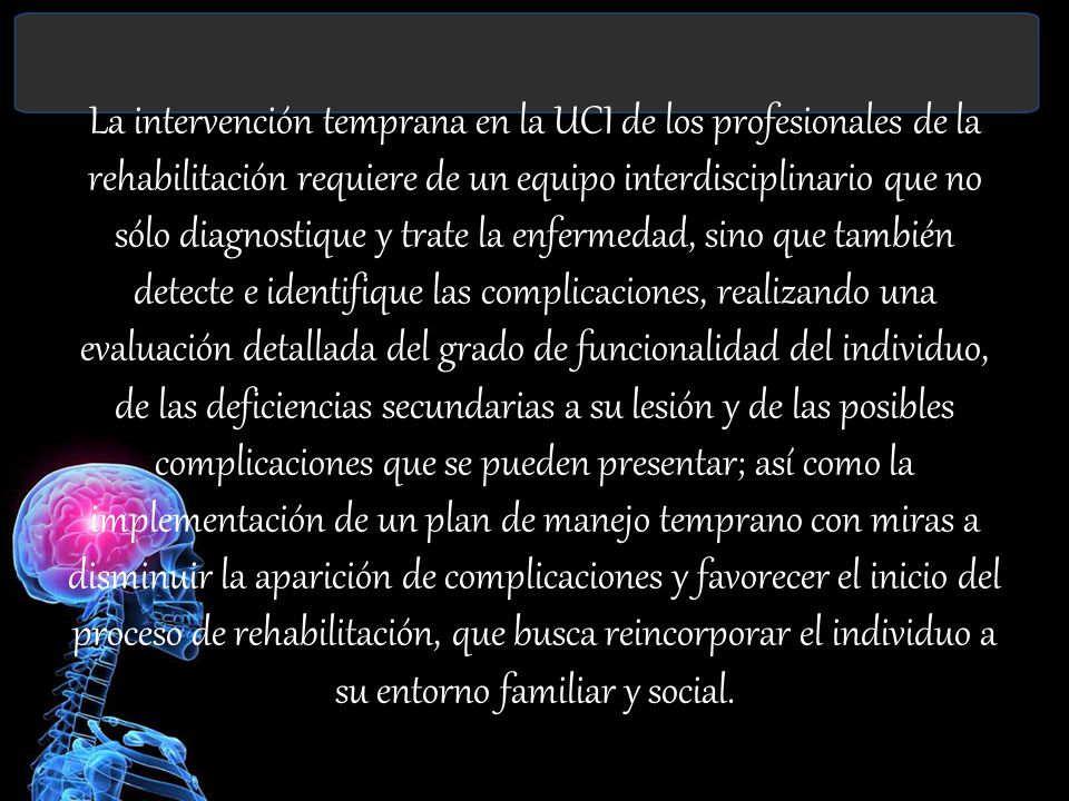La intervención temprana en la UCI de los profesionales de la rehabilitación requiere de un equipo interdisciplinario que no sólo diagnostique y trate la enfermedad, sino que también detecte e identifique las complicaciones, realizando una evaluación detallada del grado de funcionalidad del individuo, de las deficiencias secundarias a su lesión y de las posibles complicaciones que se pueden presentar; así como la implementación de un plan de manejo temprano con miras a disminuir la aparición de complicaciones y favorecer el inicio del proceso de rehabilitación, que busca reincorporar el individuo a su entorno familiar y social.