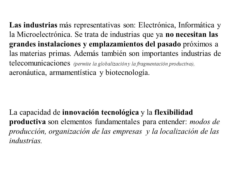 Las industrias más representativas son: Electrónica, Informática y la Microelectrónica. Se trata de industrias que ya no necesitan las grandes instalaciones y emplazamientos del pasado próximos a las materias primas. Además también son importantes industrias de telecomunicaciones (permite la globalización y la fragmentación productiva), aeronáutica, armamentística y biotecnología.