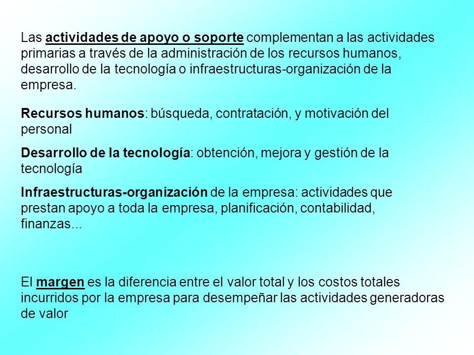 Las actividades de apoyo o soporte complementan a las actividades primarias a través de la administración de los recursos humanos, desarrollo de la tecnología o infraestructuras-organización de la empresa.
