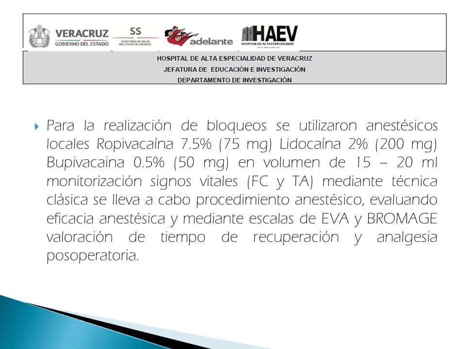 Para la realización de bloqueos se utilizaron anestésicos locales Ropivacaína 7.5% (75 mg) Lidocaína 2% (200 mg) Bupivacaina 0.5% (50 mg) en volumen de 15 – 20 ml monitorización signos vitales (FC y TA) mediante técnica clásica se lleva a cabo procedimiento anestésico, evaluando eficacia anestésica y mediante escalas de EVA y BROMAGE valoración de tiempo de recuperación y analgesia posoperatoria.