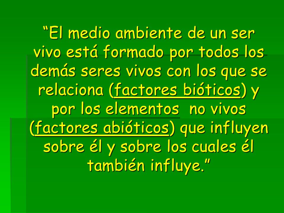 El medio ambiente de un ser vivo está formado por todos los demás seres vivos con los que se relaciona (factores bióticos) y por los elementos no vivos (factores abióticos) que influyen sobre él y sobre los cuales él también influye.