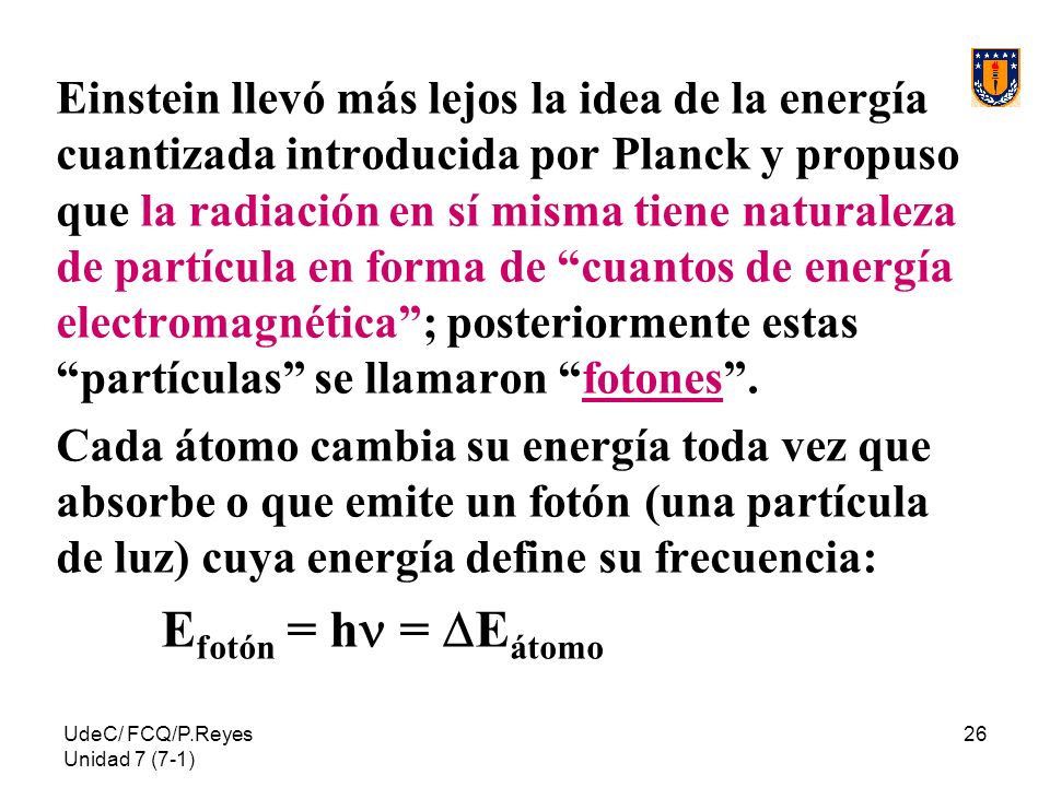 Einstein llevó más lejos la idea de la energía cuantizada introducida por Planck y propuso que la radiación en sí misma tiene naturaleza de partícula en forma de cuantos de energía electromagnética ; posteriormente estas partículas se llamaron fotones .