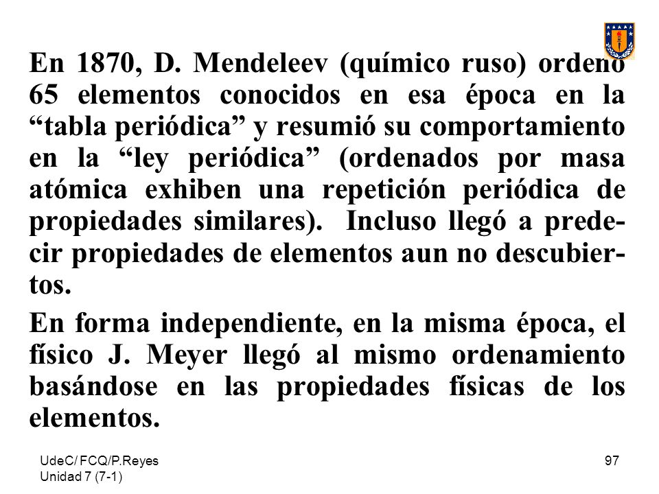 En 1870, D. Mendeleev (químico ruso) ordenó 65 elementos conocidos en esa época en la tabla periódica y resumió su comportamiento en la ley periódica (ordenados por masa atómica exhiben una repetición periódica de propiedades similares). Incluso llegó a prede-cir propiedades de elementos aun no descubier-tos.