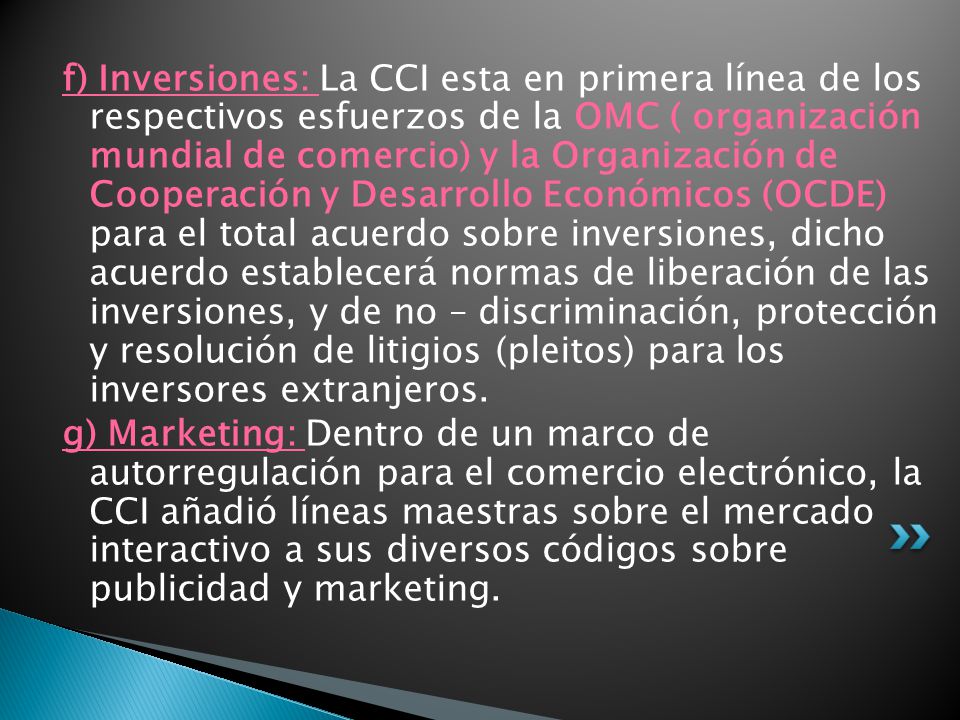 f) Inversiones: La CCI esta en primera línea de los respectivos esfuerzos de la OMC ( organización mundial de comercio) y la Organización de Cooperación y Desarrollo Económicos (OCDE) para el total acuerdo sobre inversiones, dicho acuerdo establecerá normas de liberación de las inversiones, y de no – discriminación, protección y resolución de litigios (pleitos) para los inversores extranjeros.