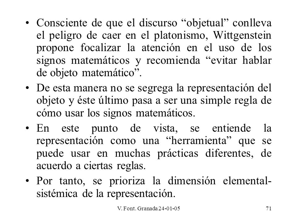 Consciente de que el discurso objetual conlleva el peligro de caer en el platonismo, Wittgenstein propone focalizar la atención en el uso de los signos matemáticos y recomienda evitar hablar de objeto matemático .
