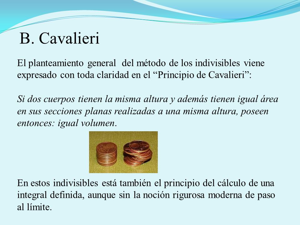 B. Cavalieri El planteamiento general del método de los indivisibles viene expresado con toda claridad en el Principio de Cavalieri :