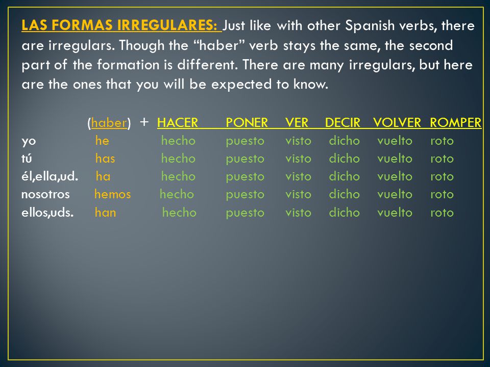 LAS FORMAS IRREGULARES: Just like with other Spanish verbs, there are irregulars. Though the haber verb stays the same, the second part of the formation is different. There are many irregulars, but here are the ones that you will be expected to know.