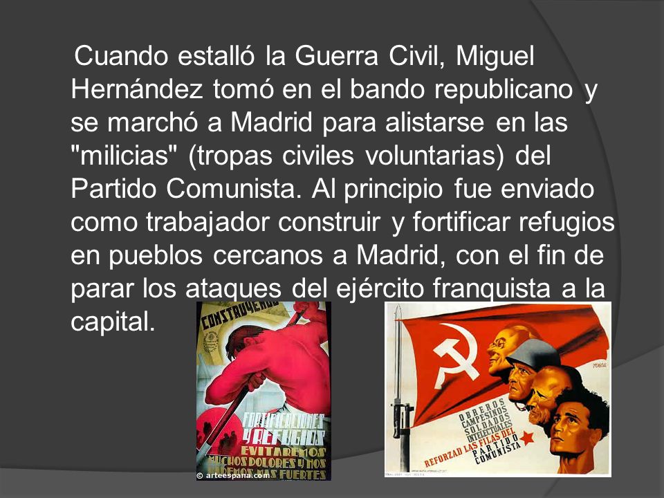 Cuando estalló la Guerra Civil, Miguel Hernández tomó en el bando republicano y se marchó a Madrid para alistarse en las milicias (tropas civiles voluntarias) del Partido Comunista.