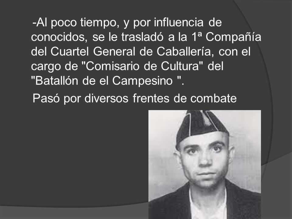 -Al poco tiempo, y por influencia de conocidos, se le trasladó a la 1ª Compañía del Cuartel General de Caballería, con el cargo de Comisario de Cultura del Batallón de el Campesino .