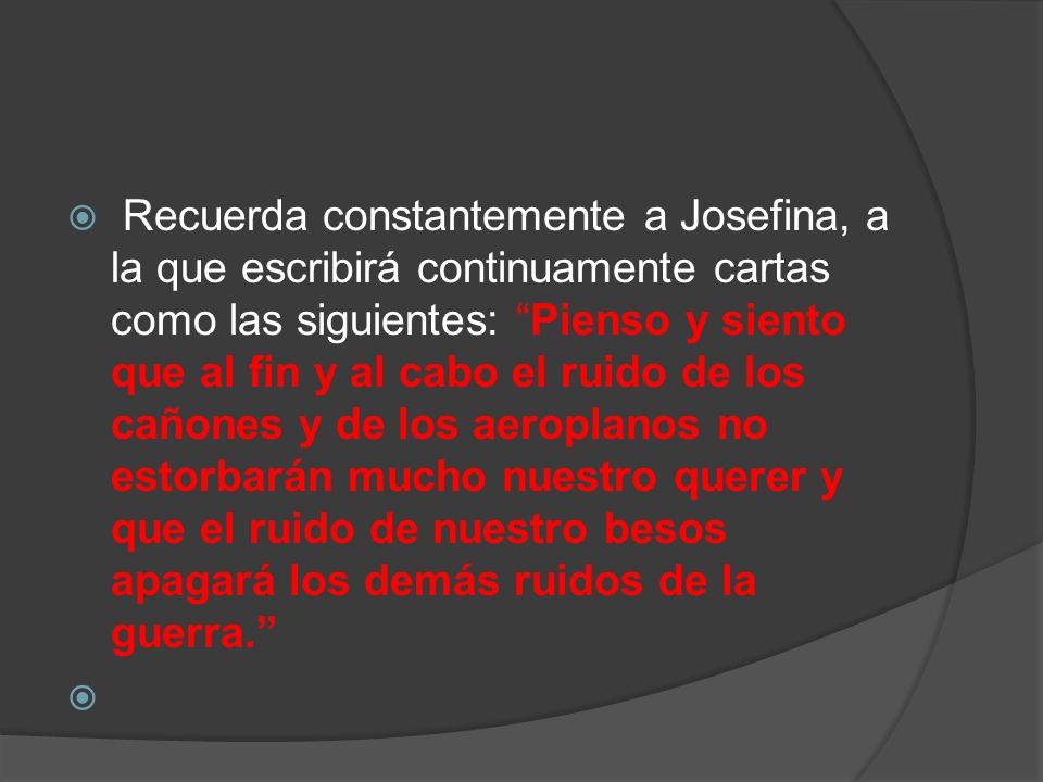 Recuerda constantemente a Josefina, a la que escribirá continuamente cartas como las siguientes: Pienso y siento que al fin y al cabo el ruido de los cañones y de los aeroplanos no estorbarán mucho nuestro querer y que el ruido de nuestro besos apagará los demás ruidos de la guerra.