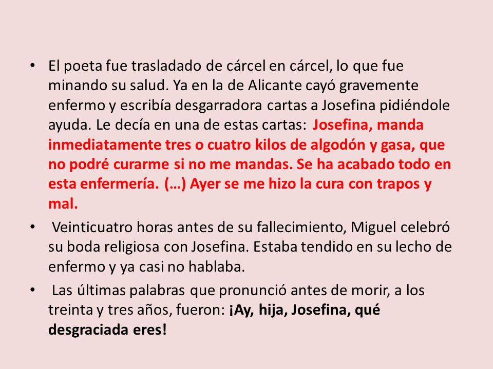El poeta fue trasladado de cárcel en cárcel, lo que fue minando su salud. Ya en la de Alicante cayó gravemente enfermo y escribía desgarradora cartas a Josefina pidiéndole ayuda. Le decía en una de estas cartas: Josefina, manda inmediatamente tres o cuatro kilos de algodón y gasa, que no podré curarme si no me mandas. Se ha acabado todo en esta enfermería. (…) Ayer se me hizo la cura con trapos y mal.
