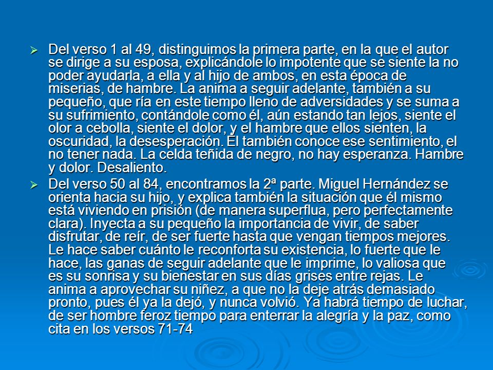 Del verso 1 al 49, distinguimos la primera parte, en la que el autor se dirige a su esposa, explicándole lo impotente que se siente la no poder ayudarla, a ella y al hijo de ambos, en esta época de miserias, de hambre. La anima a seguir adelante, también a su pequeño, que ría en este tiempo lleno de adversidades y se suma a su sufrimiento, contándole como él, aún estando tan lejos, siente el olor a cebolla, siente el dolor, y el hambre que ellos sienten, la oscuridad, la desesperación. Él también conoce ese sentimiento, el no tener nada. La celda teñida de negro, no hay esperanza. Hambre y dolor. Desaliento.