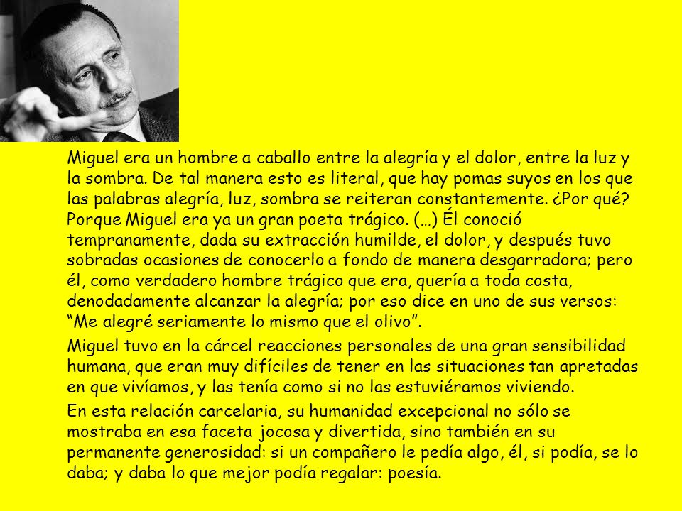 Miguel era un hombre a caballo entre la alegría y el dolor, entre la luz y la sombra. De tal manera esto es literal, que hay pomas suyos en los que las palabras alegría, luz, sombra se reiteran constantemente. ¿Por qué Porque Miguel era ya un gran poeta trágico. (…) Él conoció tempranamente, dada su extracción humilde, el dolor, y después tuvo sobradas ocasiones de conocerlo a fondo de manera desgarradora; pero él, como verdadero hombre trágico que era, quería a toda costa, denodadamente alcanzar la alegría; por eso dice en uno de sus versos: Me alegré seriamente lo mismo que el olivo .