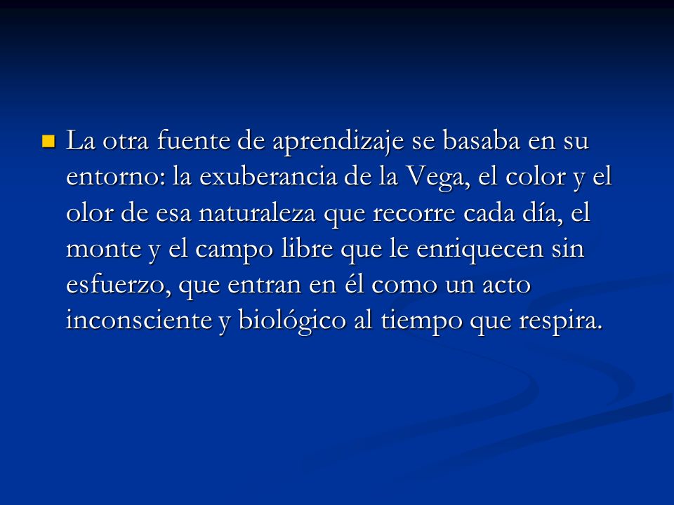 La otra fuente de aprendizaje se basaba en su entorno: la exuberancia de la Vega, el color y el olor de esa naturaleza que recorre cada día, el monte y el campo libre que le enriquecen sin esfuerzo, que entran en él como un acto inconsciente y biológico al tiempo que respira.