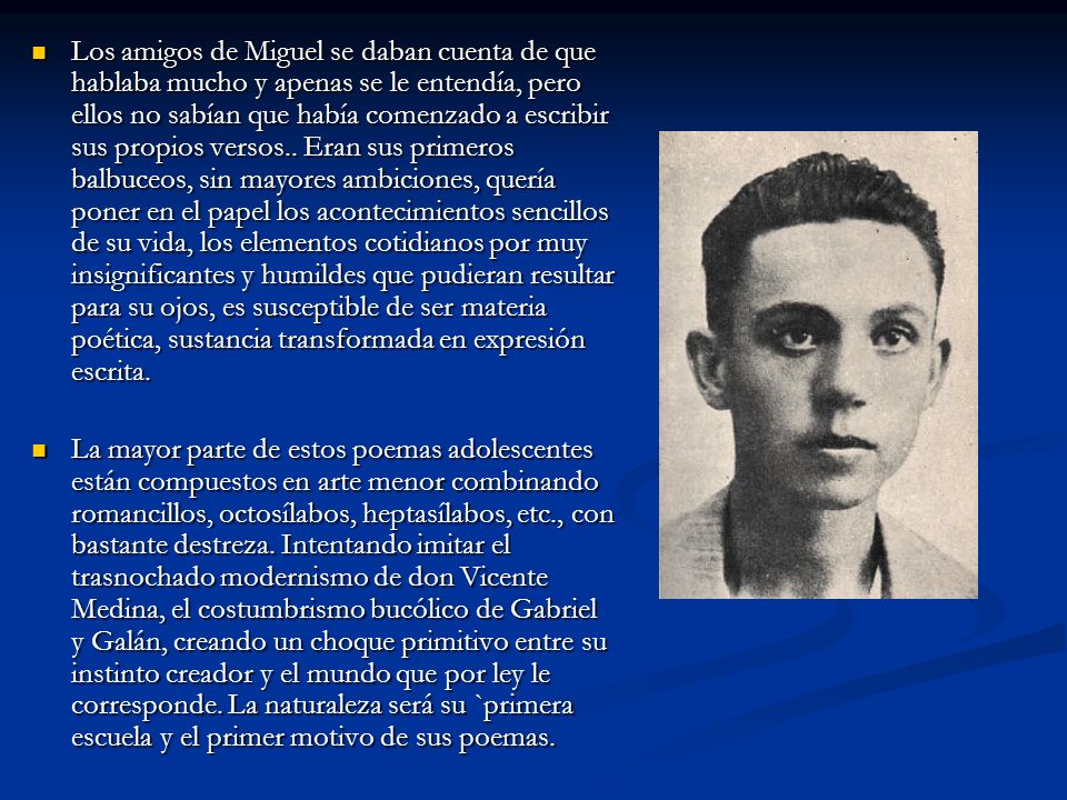 Los amigos de Miguel se daban cuenta de que hablaba mucho y apenas se le entendía, pero ellos no sabían que había comenzado a escribir sus propios versos.. Eran sus primeros balbuceos, sin mayores ambiciones, quería poner en el papel los acontecimientos sencillos de su vida, los elementos cotidianos por muy insignificantes y humildes que pudieran resultar para su ojos, es susceptible de ser materia poética, sustancia transformada en expresión escrita.