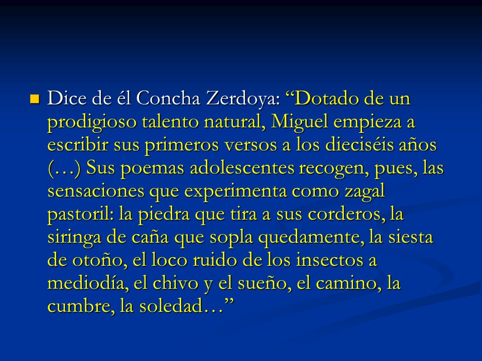 Dice de él Concha Zerdoya: Dotado de un prodigioso talento natural, Miguel empieza a escribir sus primeros versos a los dieciséis años (…) Sus poemas adolescentes recogen, pues, las sensaciones que experimenta como zagal pastoril: la piedra que tira a sus corderos, la siringa de caña que sopla quedamente, la siesta de otoño, el loco ruido de los insectos a mediodía, el chivo y el sueño, el camino, la cumbre, la soledad…
