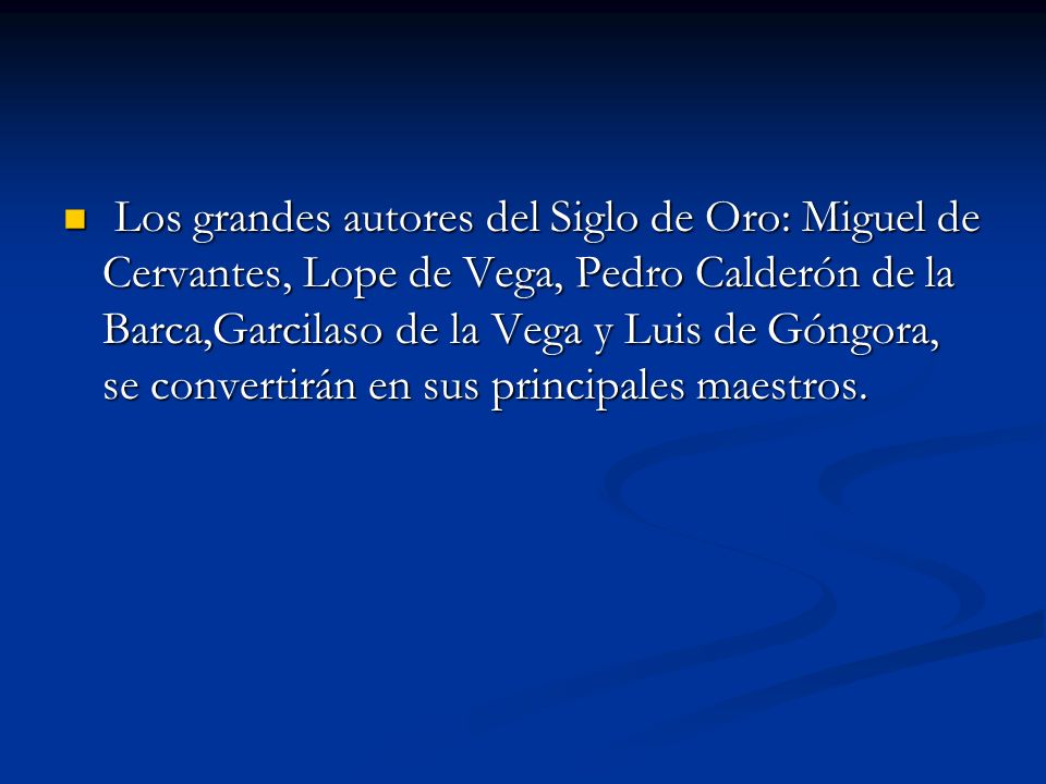 Los grandes autores del Siglo de Oro: Miguel de Cervantes, Lope de Vega, Pedro Calderón de la Barca,Garcilaso de la Vega y Luis de Góngora, se convertirán en sus principales maestros.