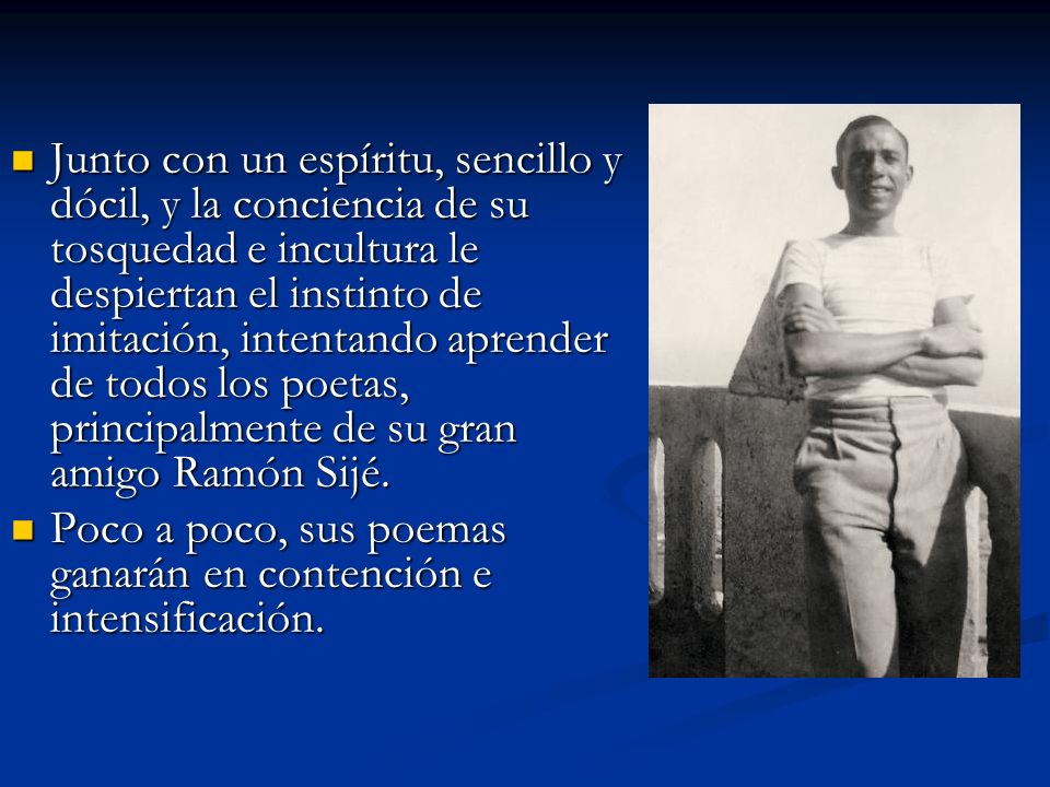 Junto con un espíritu, sencillo y dócil, y la conciencia de su tosquedad e incultura le despiertan el instinto de imitación, intentando aprender de todos los poetas, principalmente de su gran amigo Ramón Sijé.