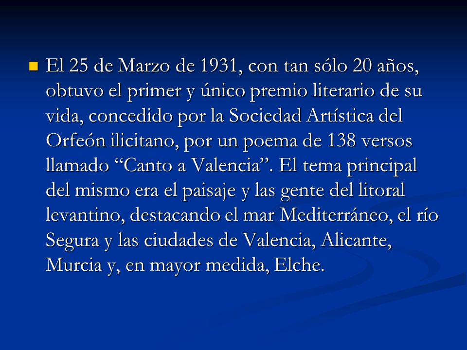 El 25 de Marzo de 1931, con tan sólo 20 años, obtuvo el primer y único premio literario de su vida, concedido por la Sociedad Artística del Orfeón ilicitano, por un poema de 138 versos llamado Canto a Valencia .