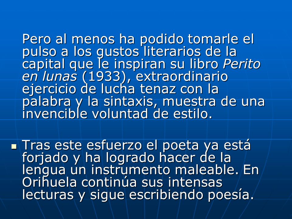Pero al menos ha podido tomarle el pulso a los gustos literarios de la capital que le inspiran su libro Perito en lunas (1933), extraordinario ejercicio de lucha tenaz con la palabra y la sintaxis, muestra de una invencible voluntad de estilo.