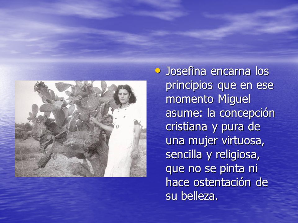 Josefina encarna los principios que en ese momento Miguel asume: la concepción cristiana y pura de una mujer virtuosa, sencilla y religiosa, que no se pinta ni hace ostentación de su belleza.
