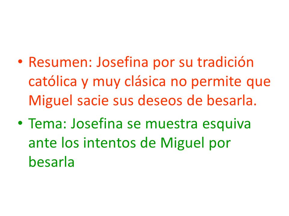 Resumen: Josefina por su tradición católica y muy clásica no permite que Miguel sacie sus deseos de besarla.