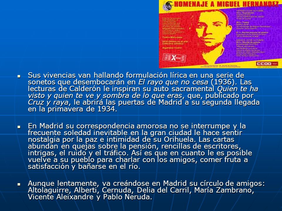 Sus vivencias van hallando formulación lírica en una serie de sonetos que desembocarán en El rayo que no cesa (1936). Las lecturas de Calderón le inspiran su auto sacramental Quien te ha visto y quien te ve y sombra de lo que eras, que, publicado por Cruz y raya, le abrirá las puertas de Madrid a su segunda llegada en la primavera de 1934.