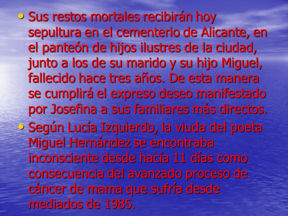 Sus restos mortales recibirán hoy sepultura en el cementerio de Alicante, en el panteón de hijos ilustres de la ciudad, junto a los de su marido y su hijo Miguel, fallecido hace tres años. De esta manera se cumplirá el expreso deseo manifestado por Josefina a sus familiares más directos.